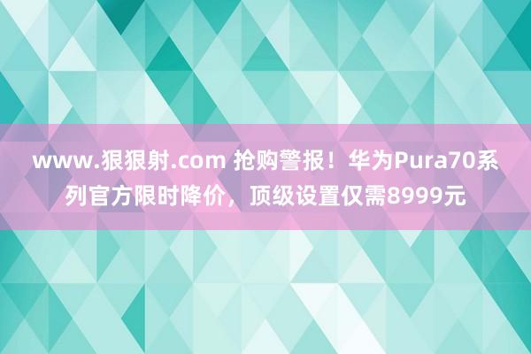 www.狠狠射.com 抢购警报！华为Pura70系列官方限时降价，顶级设置仅需8999元