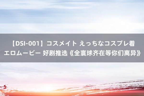 【DSI-001】コスメイト えっちなコスプレ着エロムービー 好剧推选《全寰球齐在等你们离异》