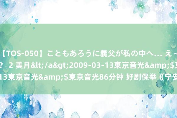 【TOS-050】こともあろうに義父が私の中へ… え～中出しなのぉ～！？ 2 美月</a>2009-03-13東京音光&$東京音光86分钟 好剧保举《宁安如梦》