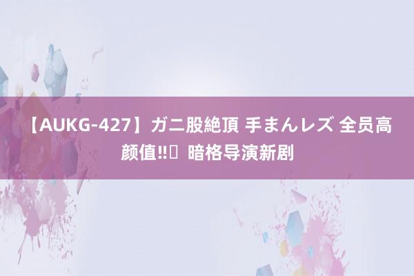 【AUKG-427】ガニ股絶頂 手まんレズ 全员高颜值‼️暗格导演新剧