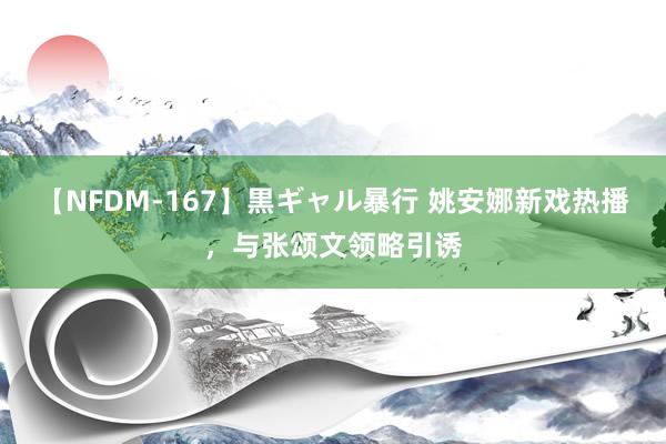 【NFDM-167】黒ギャル暴行 姚安娜新戏热播，与张颂文领略引诱