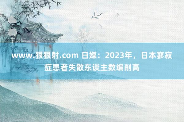 www.狠狠射.com 日媒：2023年，日本寥寂症患者失散东谈主数编削高