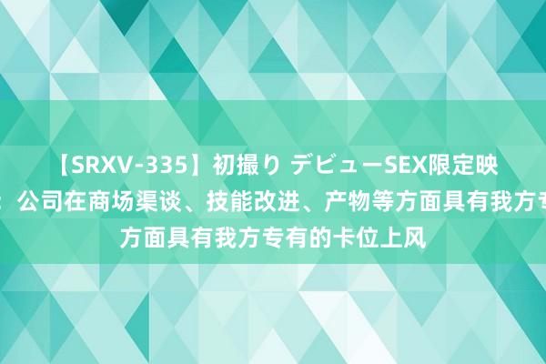 【SRXV-335】初撮り デビューSEX限定映像集 千方科技：公司在商场渠谈、技能改进、产物等方面具有我方专有的卡位上风