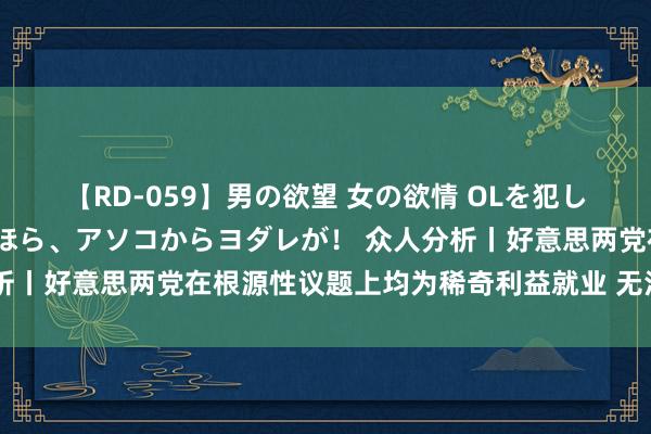 【RD-059】男の欲望 女の欲情 OLを犯したい すました顔して…ほら、アソコからヨダレが！ 众人分析丨好意思两党在根源性议题上均为稀奇利益就业 无法回答选民