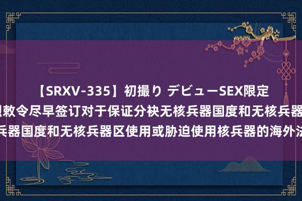 【SRXV-335】初撮り デビューSEX限定映像集 酬酢部：中方热烈敕令尽早签订对于保证分袂无核兵器国度和无核兵器区使用或胁迫使用核兵器的海外法律文书