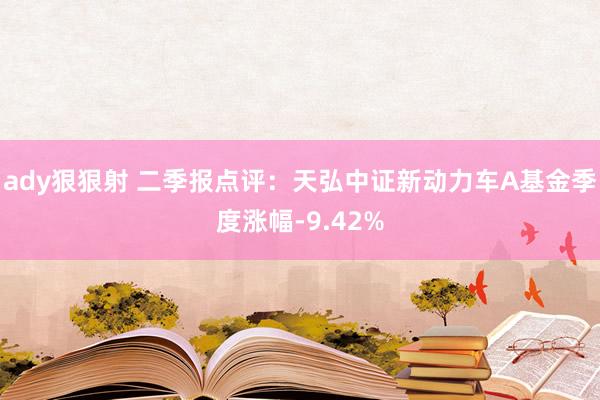 ady狠狠射 二季报点评：天弘中证新动力车A基金季度涨幅-9.42%