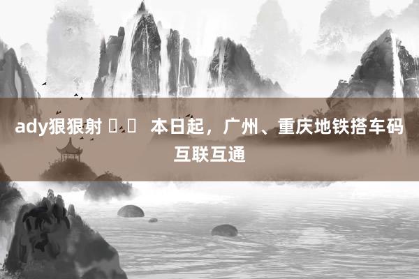 ady狠狠射 		 本日起，广州、重庆地铁搭车码互联互通