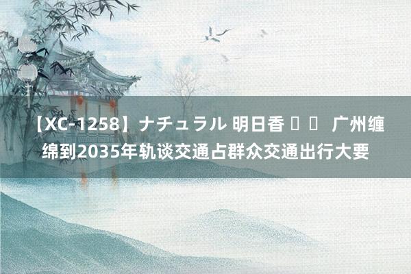 【XC-1258】ナチュラル 明日香 		 广州缠绵到2035年轨谈交通占群众交通出行大要