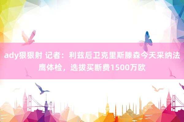 ady狠狠射 记者：利兹后卫克里斯滕森今天采纳法鹰体检，选拔买断费1500万欧