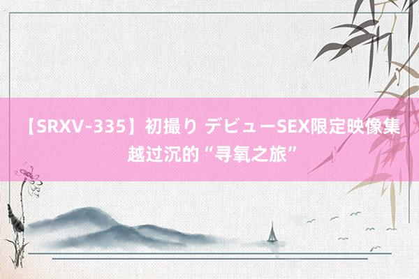 【SRXV-335】初撮り デビューSEX限定映像集 越过沉的“寻氧之旅”