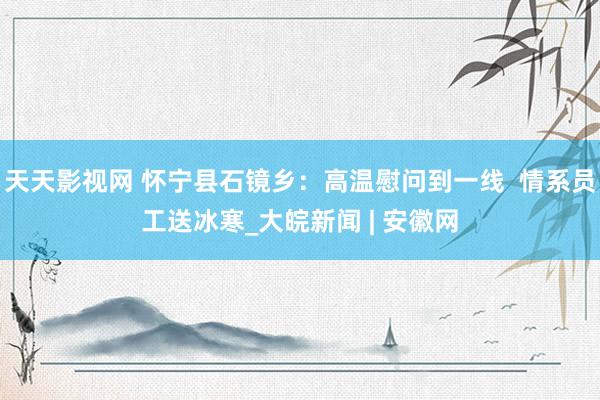 天天影视网 怀宁县石镜乡：高温慰问到一线  情系员工送冰寒_大皖新闻 | 安徽网