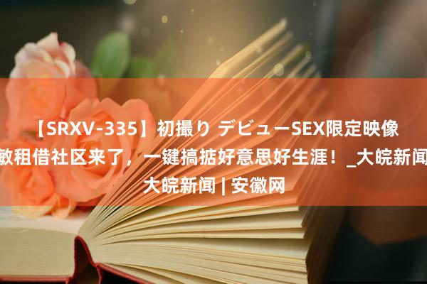 【SRXV-335】初撮り デビューSEX限定映像集 5G聪敏租借社区来了，一键搞掂好意思好生涯！_大皖新闻 | 安徽网