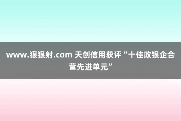 www.狠狠射.com 天创信用获评“十佳政银企合营先进单元”