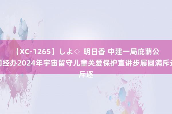 【XC-1265】しよ◇ 明日香 中建一局庇荫公司经办2024年宇宙留守儿童关爱保护宣讲步履圆满斥逐