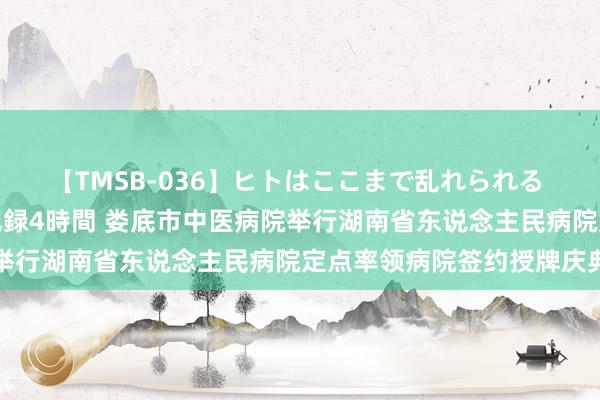 【TMSB-036】ヒトはここまで乱れられる 理性崩壊と豪快絶頂の記録4時間 娄底市中医病院举行湖南省东说念主民病院定点率领病院签约授牌庆典