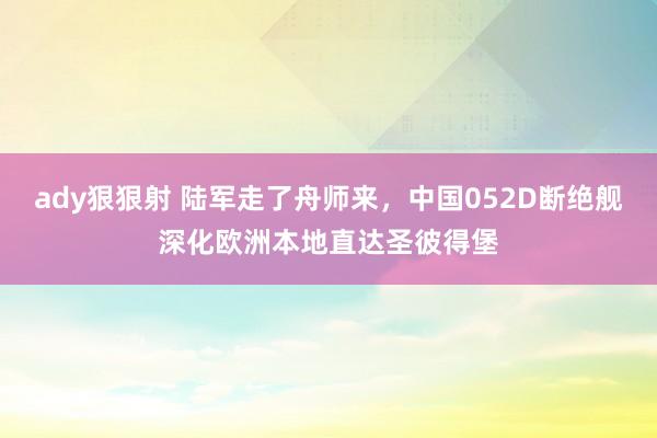 ady狠狠射 陆军走了舟师来，中国052D断绝舰深化欧洲本地直达圣彼得堡