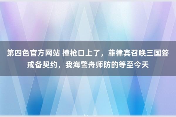 第四色官方网站 撞枪口上了，菲律宾召唤三国签戒备契约，我海警舟师防的等至今天