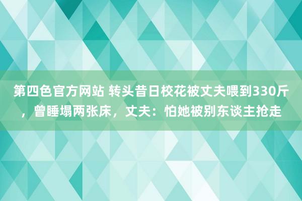 第四色官方网站 转头昔日校花被丈夫喂到330斤，曾睡塌两张床，丈夫：怕她被别东谈主抢走