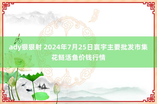 ady狠狠射 2024年7月25日寰宇主要批发市集花鲢活鱼价钱行情