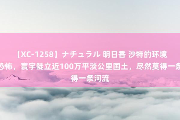 【XC-1258】ナチュラル 明日香 沙特的环境有多恐怖，寰宇陡立近100万平淡公里国土，尽然莫得一条河流