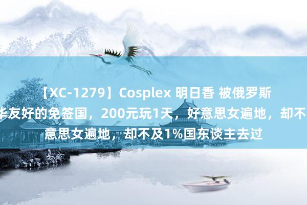 【XC-1279】Cosplex 明日香 被俄罗斯爽脆粉饰！这个对华友好的免签国，200元玩1天，好意思女遍地，却不及1%国东谈主去过