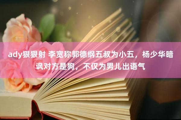 ady狠狠射 李宽称郭德纲五叔为小五，杨少华暗讽对方是狗，不仅为男儿出语气