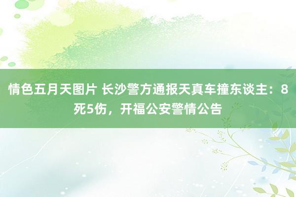 情色五月天图片 长沙警方通报天真车撞东谈主：8死5伤，开福公安警情公告