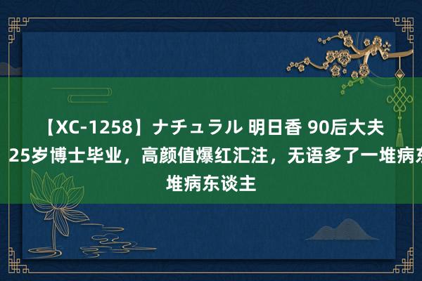 【XC-1258】ナチュラル 明日香 90后大夫徐烨：25岁博士毕业，高颜值爆红汇注，无语多了一堆病东谈主