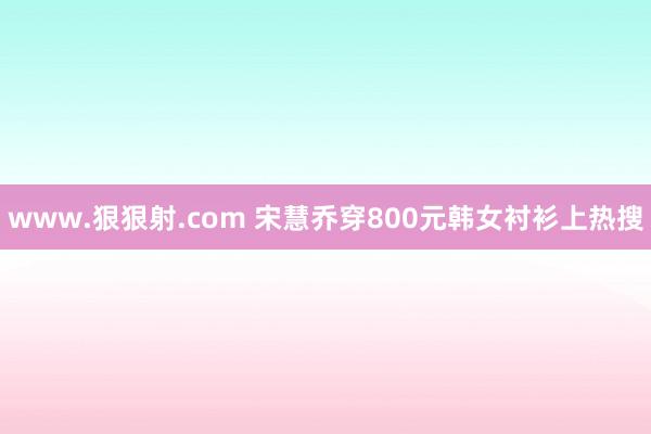 www.狠狠射.com 宋慧乔穿800元韩女衬衫上热搜