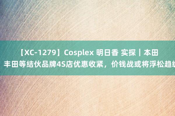 【XC-1279】Cosplex 明日香 实探｜本田、丰田等结伙品牌4S店优惠收紧，价钱战或将浮松趋缓