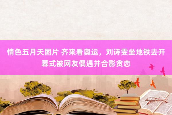 情色五月天图片 齐来看奥运，刘诗雯坐地铁去开幕式被网友偶遇并合影贪恋