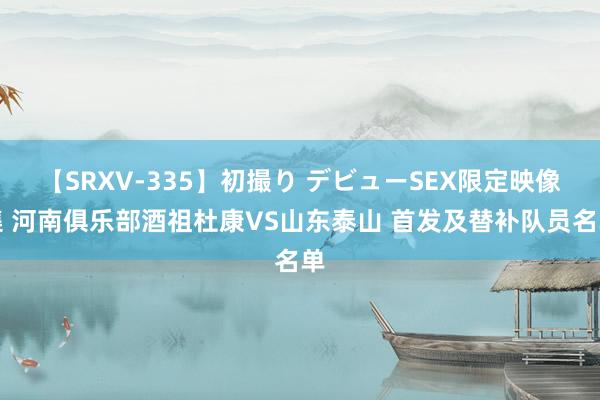 【SRXV-335】初撮り デビューSEX限定映像集 河南俱乐部酒祖杜康VS山东泰山 首发及替补队员名单