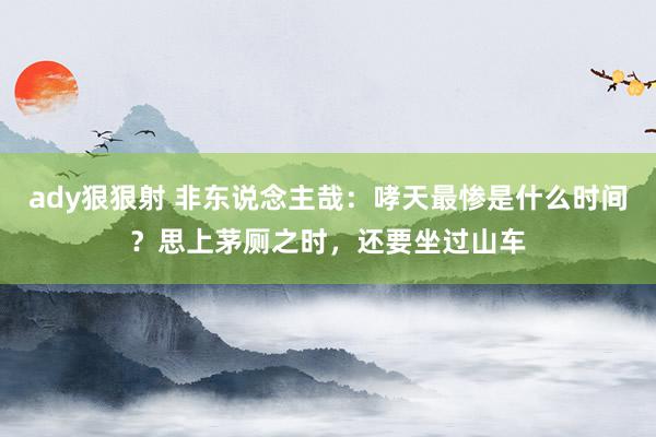 ady狠狠射 非东说念主哉：哮天最惨是什么时间？思上茅厕之时，还要坐过山车