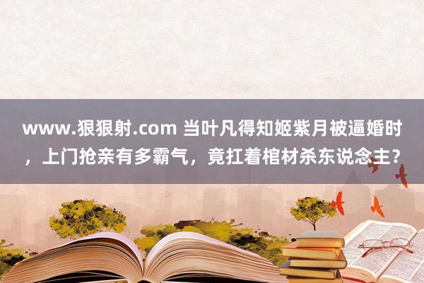 www.狠狠射.com 当叶凡得知姬紫月被逼婚时，上门抢亲有多霸气，竟扛着棺材杀东说念主？