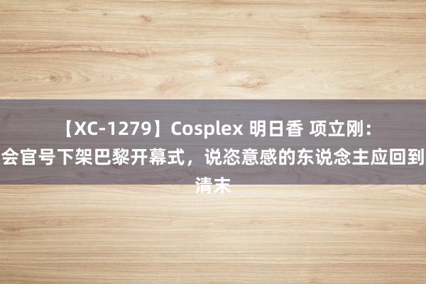 【XC-1279】Cosplex 明日香 项立刚：奥运会官号下架巴黎开幕式，说恣意感的东说念主应回到清末