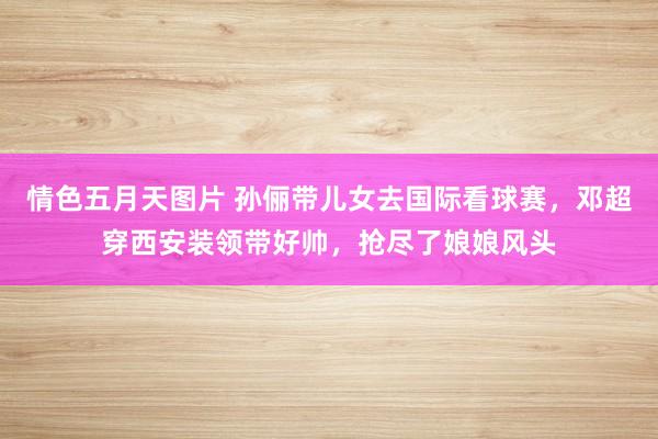 情色五月天图片 孙俪带儿女去国际看球赛，邓超穿西安装领带好帅，抢尽了娘娘风头