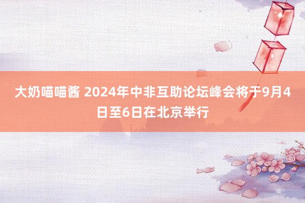 大奶喵喵酱 2024年中非互助论坛峰会将于9月4日至6日在北京举行