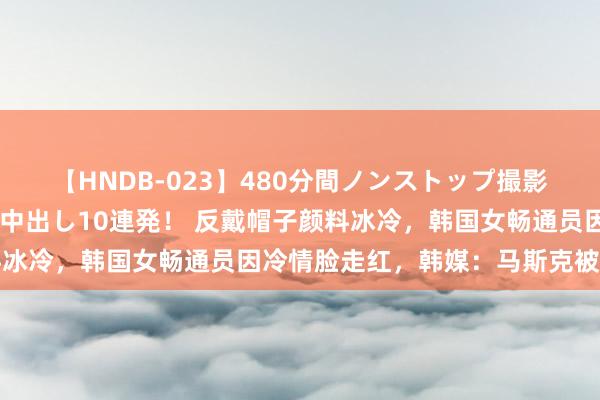 【HNDB-023】480分間ノンストップ撮影 ノーカット編集で本物中出し10連発！ 反戴帽子颜料冰冷，韩国女畅通员因冷情脸走红，韩媒：马斯克被迷住了