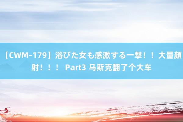 【CWM-179】浴びた女も感激する一撃！！大量顔射！！！ Part3 马斯克翻了个大车