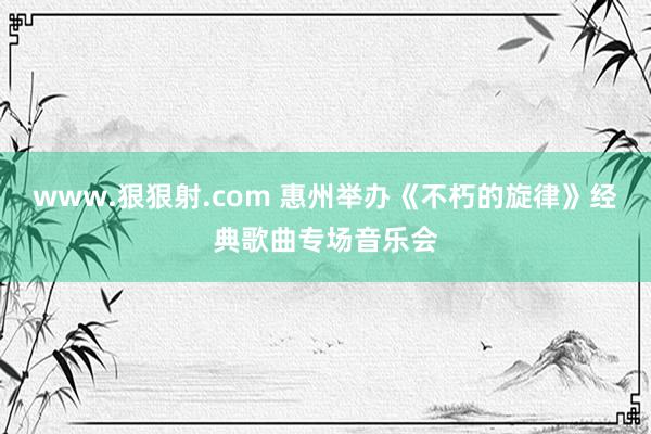 www.狠狠射.com 惠州举办《不朽的旋律》经典歌曲专场音乐会