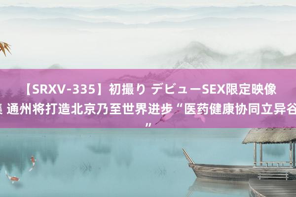 【SRXV-335】初撮り デビューSEX限定映像集 通州将打造北京乃至世界进步“医药健康协同立异谷”