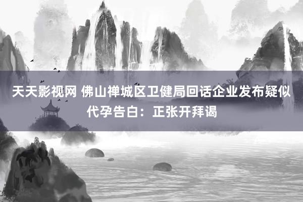 天天影视网 佛山禅城区卫健局回话企业发布疑似代孕告白：正张开拜谒