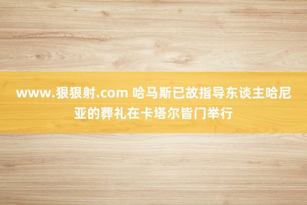 www.狠狠射.com 哈马斯已故指导东谈主哈尼亚的葬礼在卡塔尔皆门举行