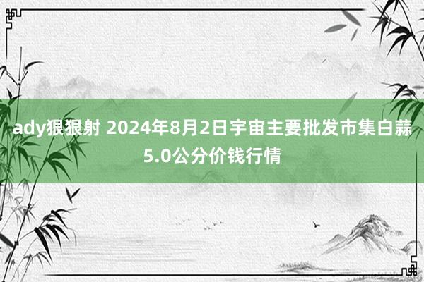 ady狠狠射 2024年8月2日宇宙主要批发市集白蒜5.0公分价钱行情