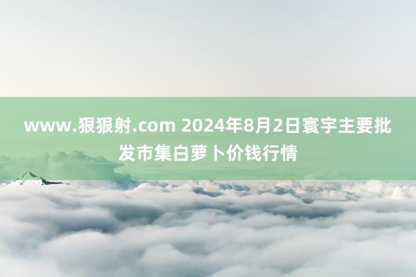 www.狠狠射.com 2024年8月2日寰宇主要批发市集白萝卜价钱行情