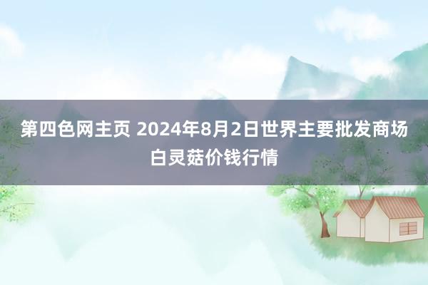 第四色网主页 2024年8月2日世界主要批发商场白灵菇价钱行情