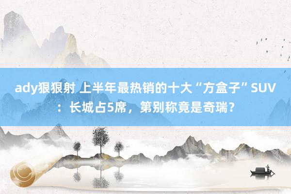 ady狠狠射 上半年最热销的十大“方盒子”SUV：长城占5席，第别称竟是奇瑞？