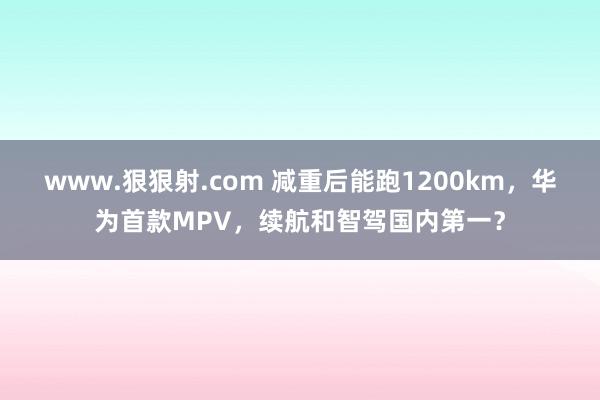 www.狠狠射.com 减重后能跑1200km，华为首款MPV，续航和智驾国内第一？