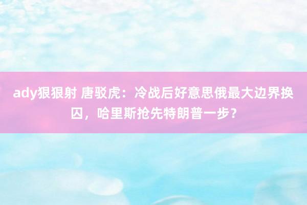 ady狠狠射 唐驳虎：冷战后好意思俄最大边界换囚，哈里斯抢先特朗普一步？