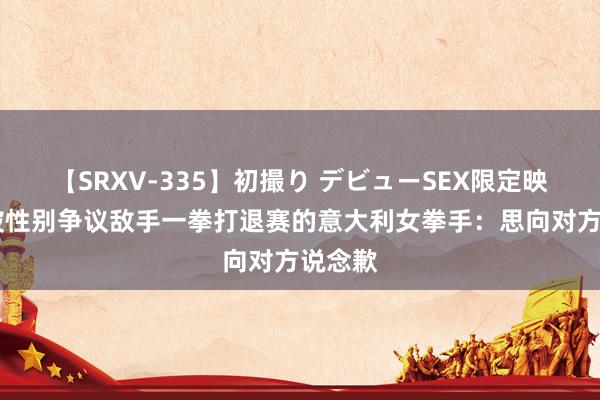 【SRXV-335】初撮り デビューSEX限定映像集 被性别争议敌手一拳打退赛的意大利女拳手：思向对方说念歉